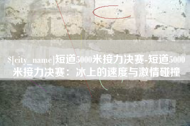 寿光短道5000米接力决赛-短道5000米接力决赛：冰上的速度与激情碰撞