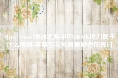 寿光滑冰比赛中的5000米接力属于什么项目-常常引发体育爱好者的探讨